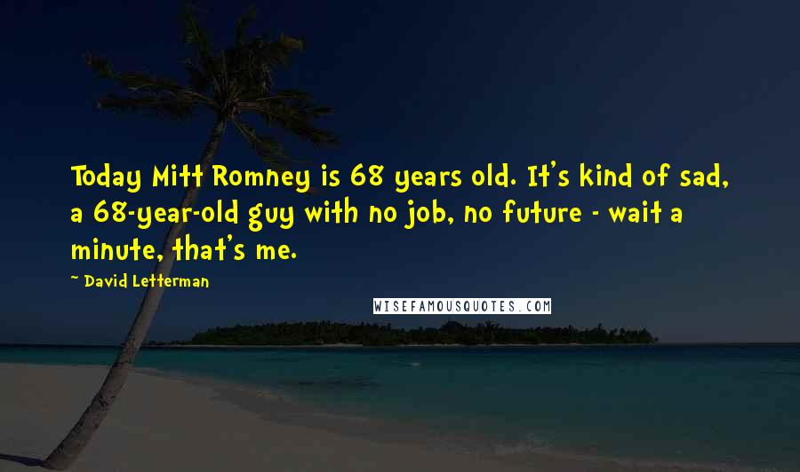 David Letterman Quotes: Today Mitt Romney is 68 years old. It's kind of sad, a 68-year-old guy with no job, no future - wait a minute, that's me.