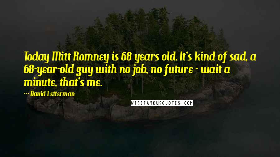 David Letterman Quotes: Today Mitt Romney is 68 years old. It's kind of sad, a 68-year-old guy with no job, no future - wait a minute, that's me.