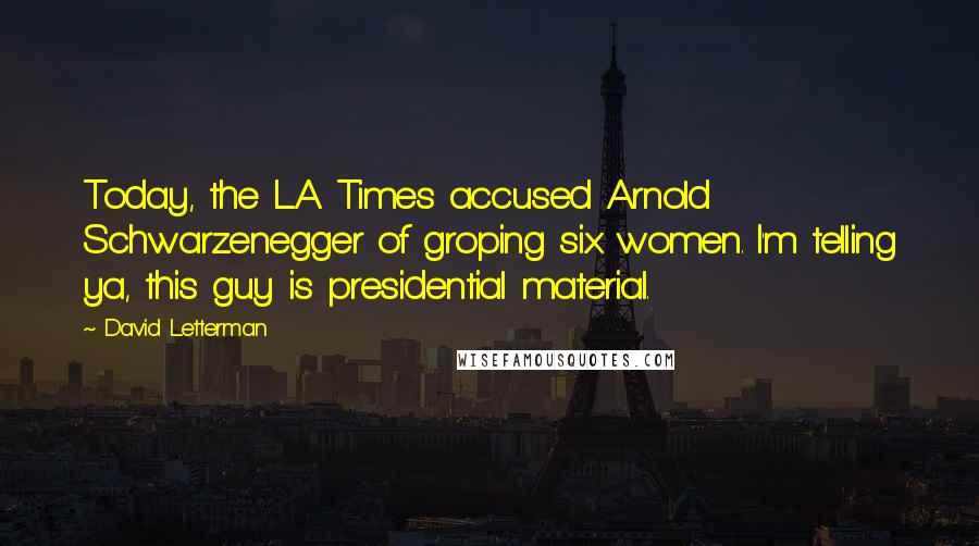 David Letterman Quotes: Today, the L.A. Times accused Arnold Schwarzenegger of groping six women. I'm telling ya, this guy is presidential material.