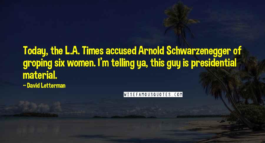 David Letterman Quotes: Today, the L.A. Times accused Arnold Schwarzenegger of groping six women. I'm telling ya, this guy is presidential material.