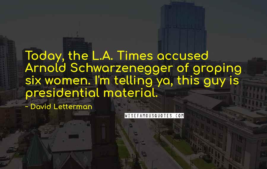 David Letterman Quotes: Today, the L.A. Times accused Arnold Schwarzenegger of groping six women. I'm telling ya, this guy is presidential material.