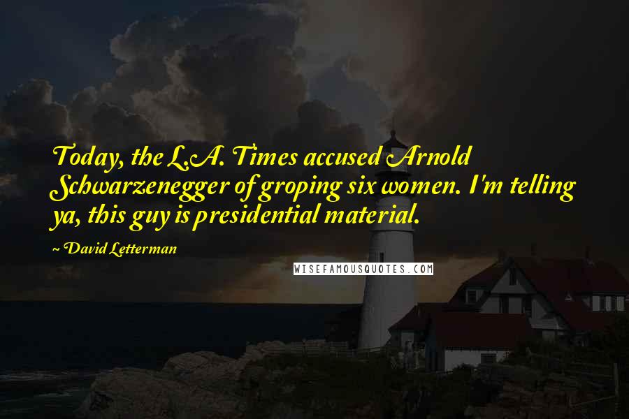 David Letterman Quotes: Today, the L.A. Times accused Arnold Schwarzenegger of groping six women. I'm telling ya, this guy is presidential material.