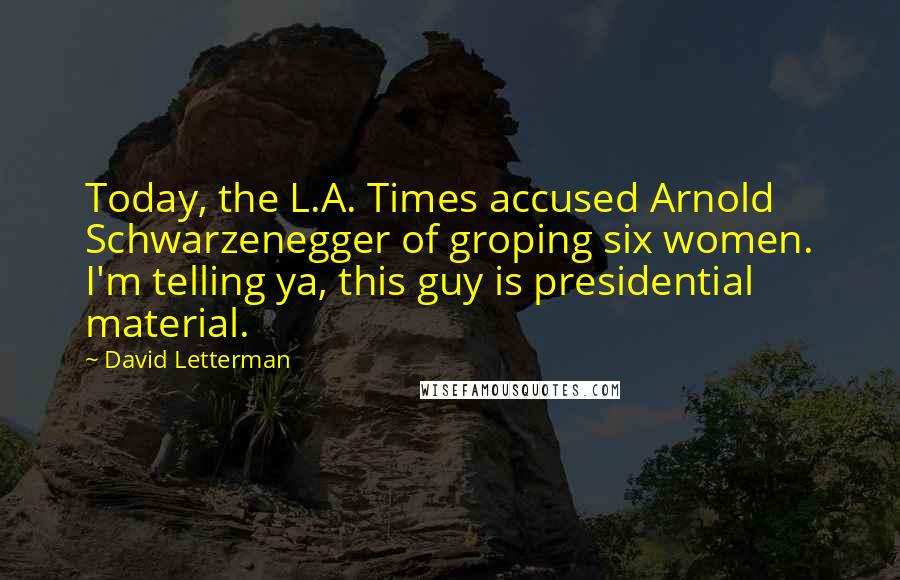 David Letterman Quotes: Today, the L.A. Times accused Arnold Schwarzenegger of groping six women. I'm telling ya, this guy is presidential material.