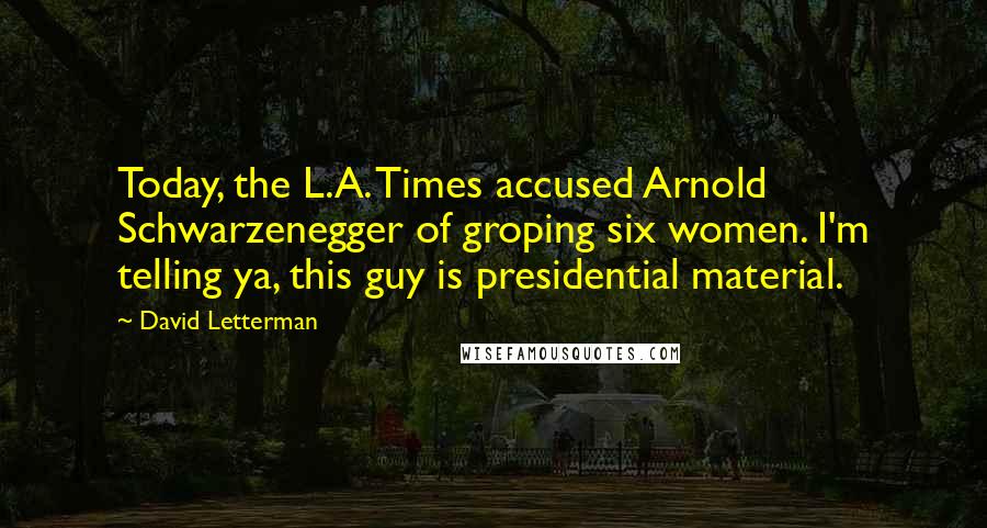 David Letterman Quotes: Today, the L.A. Times accused Arnold Schwarzenegger of groping six women. I'm telling ya, this guy is presidential material.