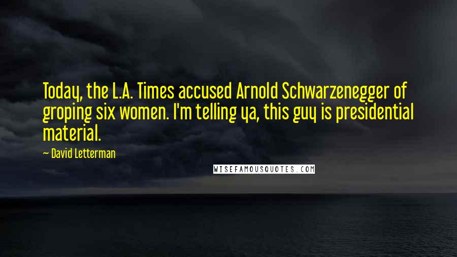 David Letterman Quotes: Today, the L.A. Times accused Arnold Schwarzenegger of groping six women. I'm telling ya, this guy is presidential material.