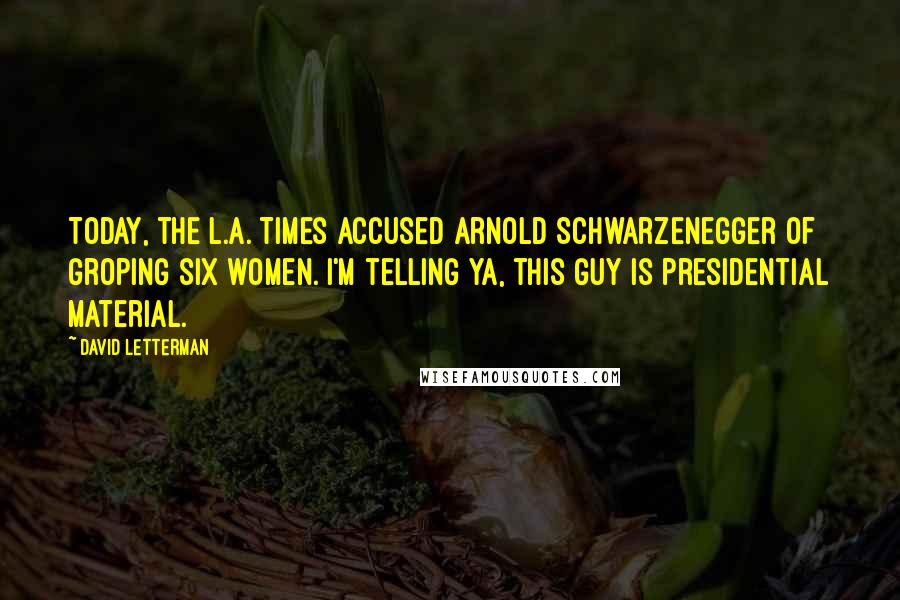 David Letterman Quotes: Today, the L.A. Times accused Arnold Schwarzenegger of groping six women. I'm telling ya, this guy is presidential material.