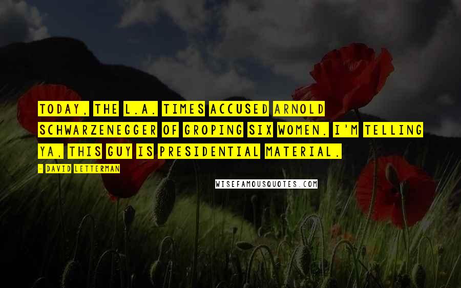 David Letterman Quotes: Today, the L.A. Times accused Arnold Schwarzenegger of groping six women. I'm telling ya, this guy is presidential material.