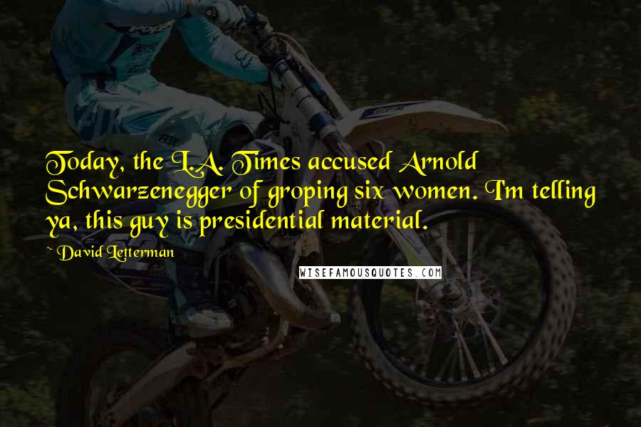 David Letterman Quotes: Today, the L.A. Times accused Arnold Schwarzenegger of groping six women. I'm telling ya, this guy is presidential material.