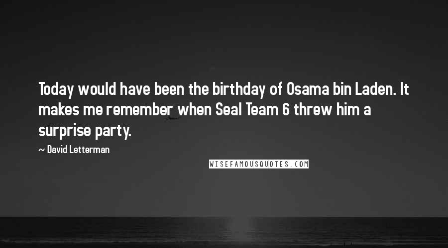 David Letterman Quotes: Today would have been the birthday of Osama bin Laden. It makes me remember when Seal Team 6 threw him a surprise party.