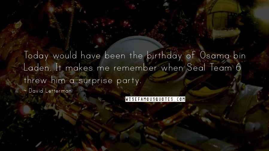 David Letterman Quotes: Today would have been the birthday of Osama bin Laden. It makes me remember when Seal Team 6 threw him a surprise party.