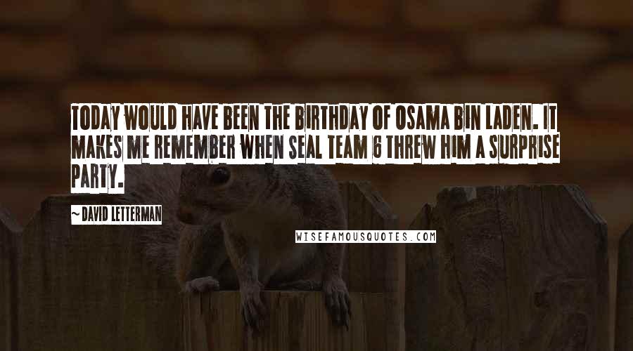 David Letterman Quotes: Today would have been the birthday of Osama bin Laden. It makes me remember when Seal Team 6 threw him a surprise party.