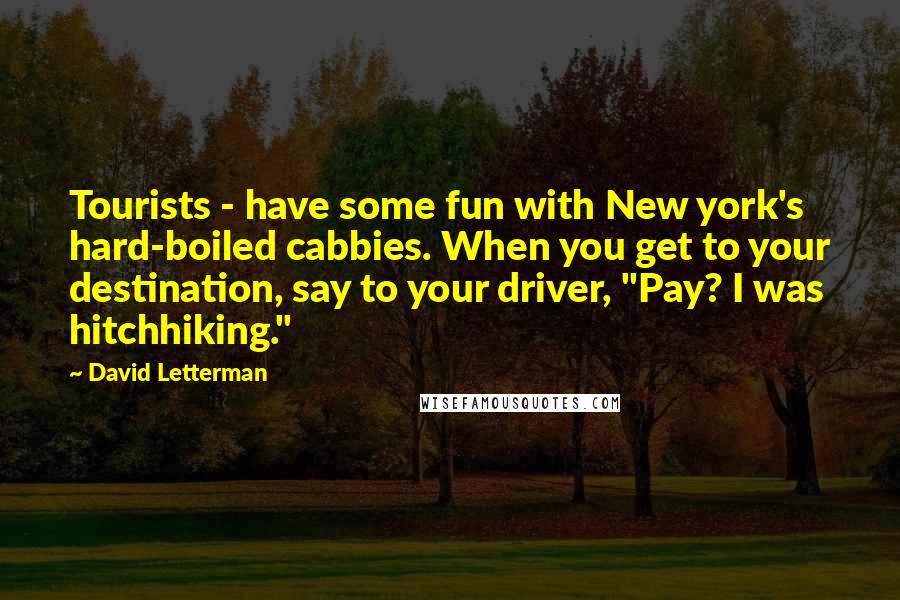 David Letterman Quotes: Tourists - have some fun with New york's hard-boiled cabbies. When you get to your destination, say to your driver, "Pay? I was hitchhiking."