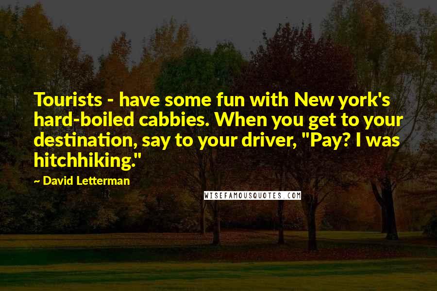 David Letterman Quotes: Tourists - have some fun with New york's hard-boiled cabbies. When you get to your destination, say to your driver, "Pay? I was hitchhiking."