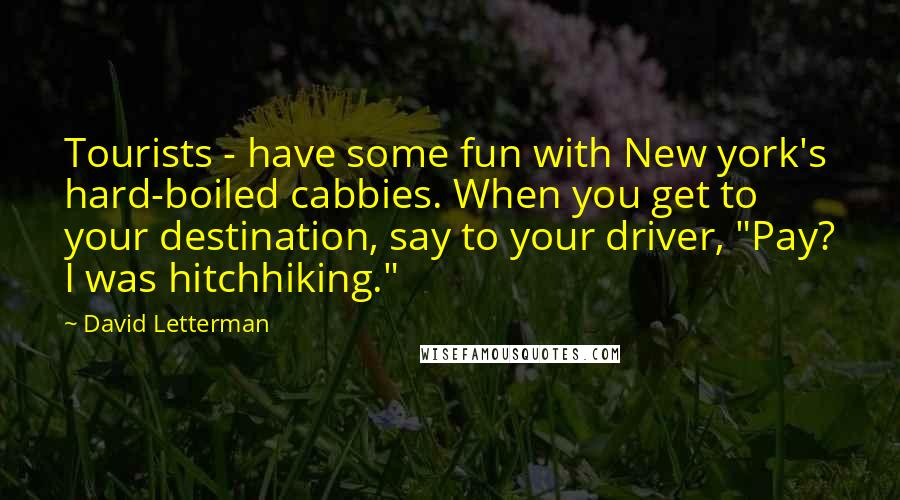 David Letterman Quotes: Tourists - have some fun with New york's hard-boiled cabbies. When you get to your destination, say to your driver, "Pay? I was hitchhiking."