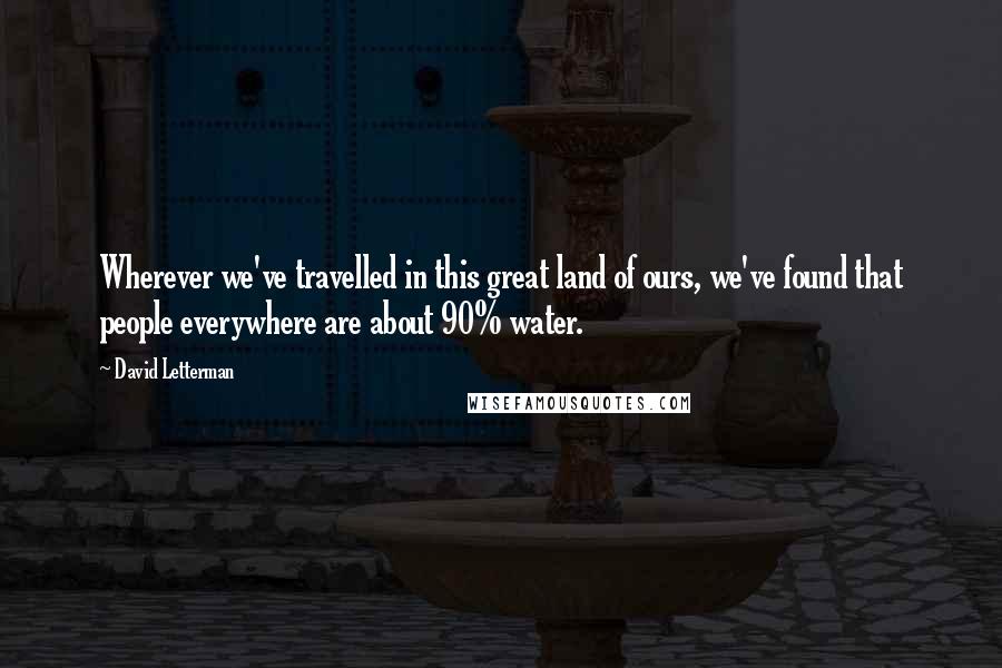 David Letterman Quotes: Wherever we've travelled in this great land of ours, we've found that people everywhere are about 90% water.