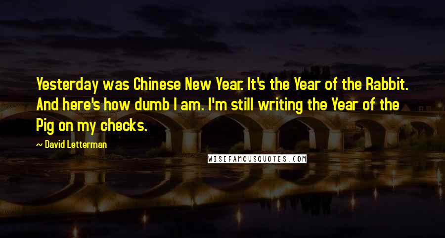 David Letterman Quotes: Yesterday was Chinese New Year. It's the Year of the Rabbit. And here's how dumb I am. I'm still writing the Year of the Pig on my checks.