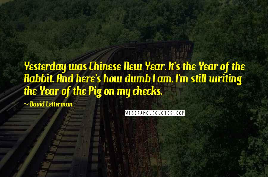 David Letterman Quotes: Yesterday was Chinese New Year. It's the Year of the Rabbit. And here's how dumb I am. I'm still writing the Year of the Pig on my checks.