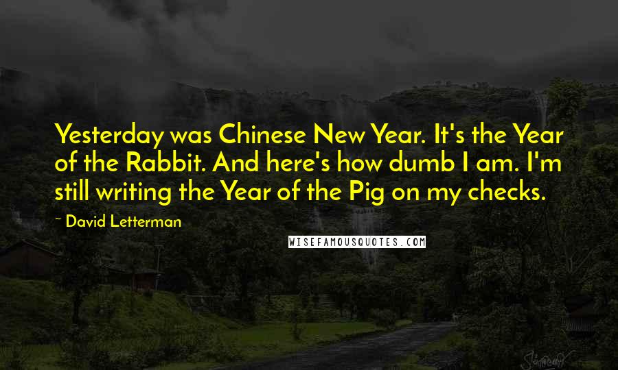 David Letterman Quotes: Yesterday was Chinese New Year. It's the Year of the Rabbit. And here's how dumb I am. I'm still writing the Year of the Pig on my checks.