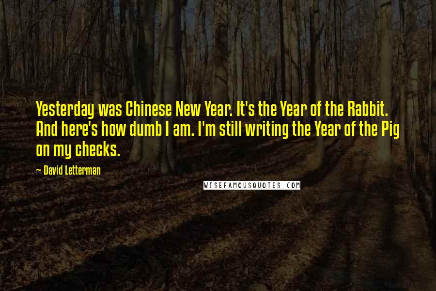 David Letterman Quotes: Yesterday was Chinese New Year. It's the Year of the Rabbit. And here's how dumb I am. I'm still writing the Year of the Pig on my checks.