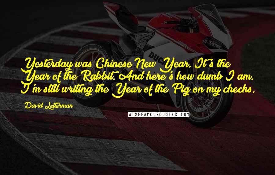 David Letterman Quotes: Yesterday was Chinese New Year. It's the Year of the Rabbit. And here's how dumb I am. I'm still writing the Year of the Pig on my checks.