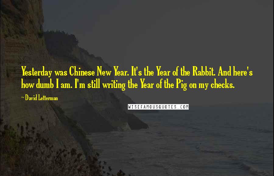 David Letterman Quotes: Yesterday was Chinese New Year. It's the Year of the Rabbit. And here's how dumb I am. I'm still writing the Year of the Pig on my checks.