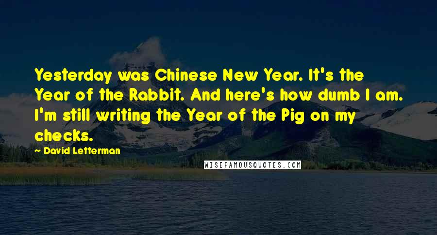 David Letterman Quotes: Yesterday was Chinese New Year. It's the Year of the Rabbit. And here's how dumb I am. I'm still writing the Year of the Pig on my checks.