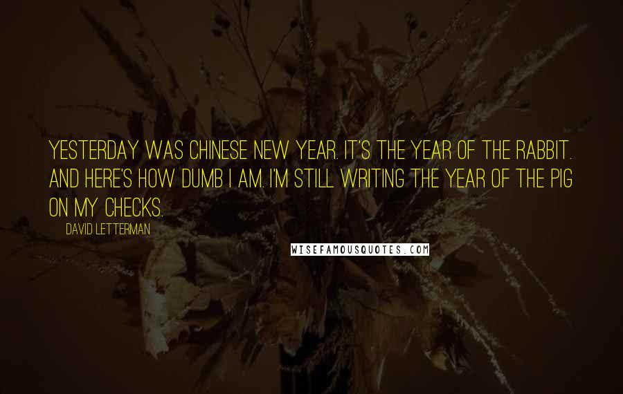 David Letterman Quotes: Yesterday was Chinese New Year. It's the Year of the Rabbit. And here's how dumb I am. I'm still writing the Year of the Pig on my checks.