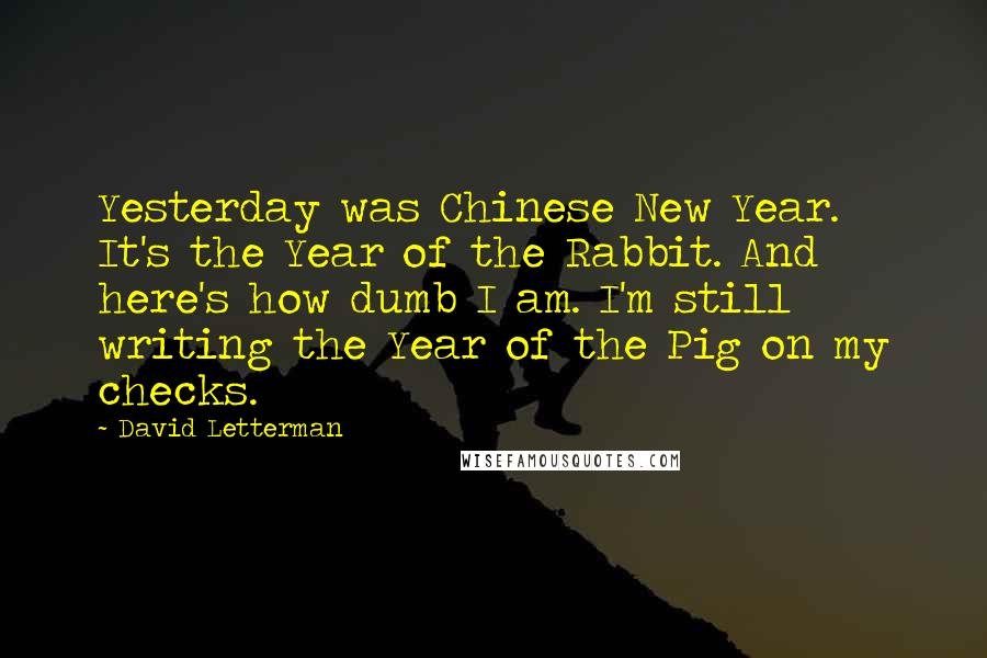David Letterman Quotes: Yesterday was Chinese New Year. It's the Year of the Rabbit. And here's how dumb I am. I'm still writing the Year of the Pig on my checks.