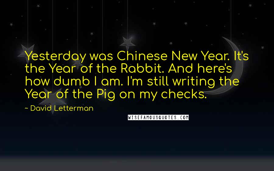 David Letterman Quotes: Yesterday was Chinese New Year. It's the Year of the Rabbit. And here's how dumb I am. I'm still writing the Year of the Pig on my checks.