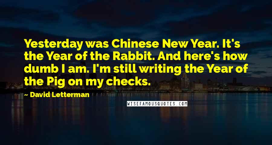 David Letterman Quotes: Yesterday was Chinese New Year. It's the Year of the Rabbit. And here's how dumb I am. I'm still writing the Year of the Pig on my checks.