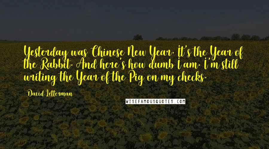 David Letterman Quotes: Yesterday was Chinese New Year. It's the Year of the Rabbit. And here's how dumb I am. I'm still writing the Year of the Pig on my checks.