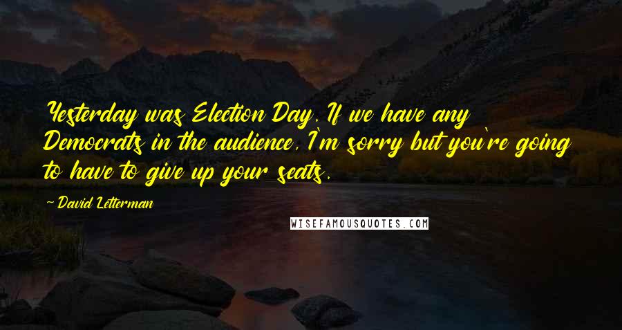 David Letterman Quotes: Yesterday was Election Day. If we have any Democrats in the audience, I'm sorry but you're going to have to give up your seats.