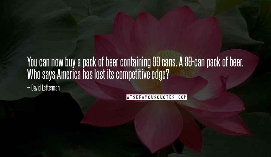 David Letterman Quotes: You can now buy a pack of beer containing 99 cans. A 99-can pack of beer. Who says America has lost its competitive edge?