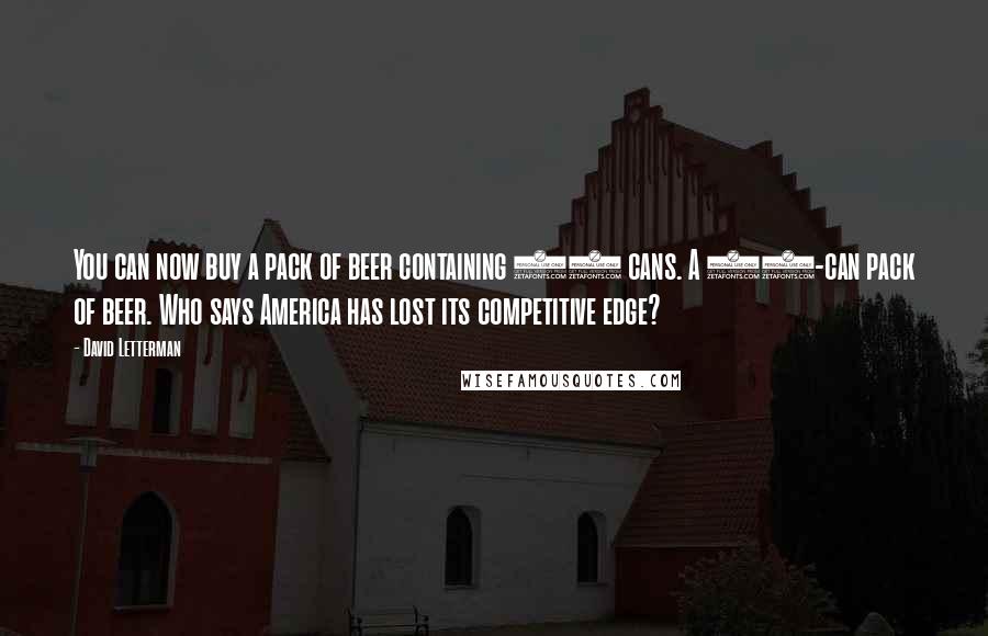 David Letterman Quotes: You can now buy a pack of beer containing 99 cans. A 99-can pack of beer. Who says America has lost its competitive edge?