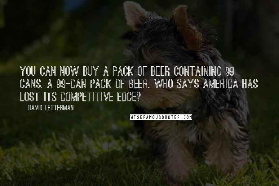 David Letterman Quotes: You can now buy a pack of beer containing 99 cans. A 99-can pack of beer. Who says America has lost its competitive edge?