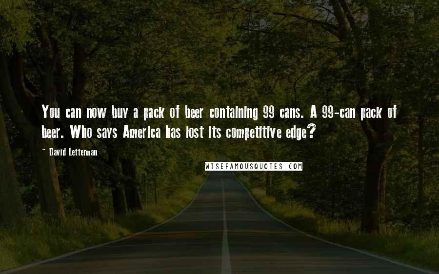 David Letterman Quotes: You can now buy a pack of beer containing 99 cans. A 99-can pack of beer. Who says America has lost its competitive edge?