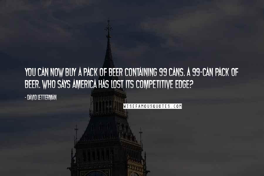 David Letterman Quotes: You can now buy a pack of beer containing 99 cans. A 99-can pack of beer. Who says America has lost its competitive edge?
