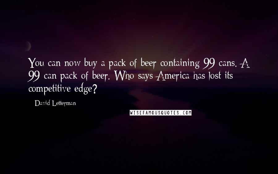 David Letterman Quotes: You can now buy a pack of beer containing 99 cans. A 99-can pack of beer. Who says America has lost its competitive edge?