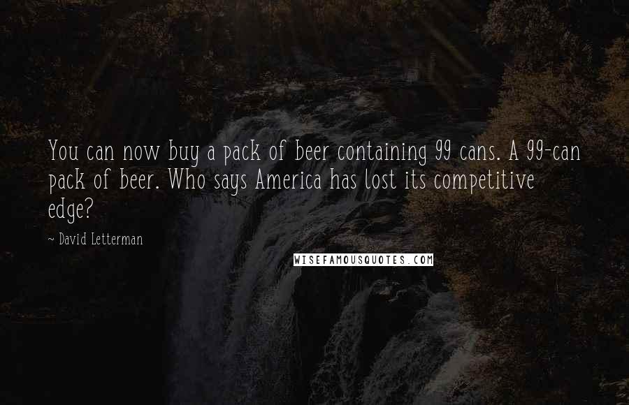 David Letterman Quotes: You can now buy a pack of beer containing 99 cans. A 99-can pack of beer. Who says America has lost its competitive edge?