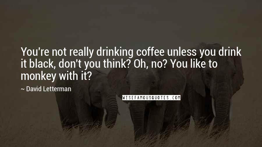 David Letterman Quotes: You're not really drinking coffee unless you drink it black, don't you think? Oh, no? You like to monkey with it?