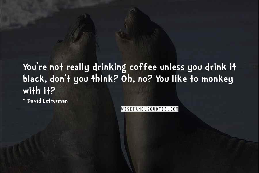 David Letterman Quotes: You're not really drinking coffee unless you drink it black, don't you think? Oh, no? You like to monkey with it?