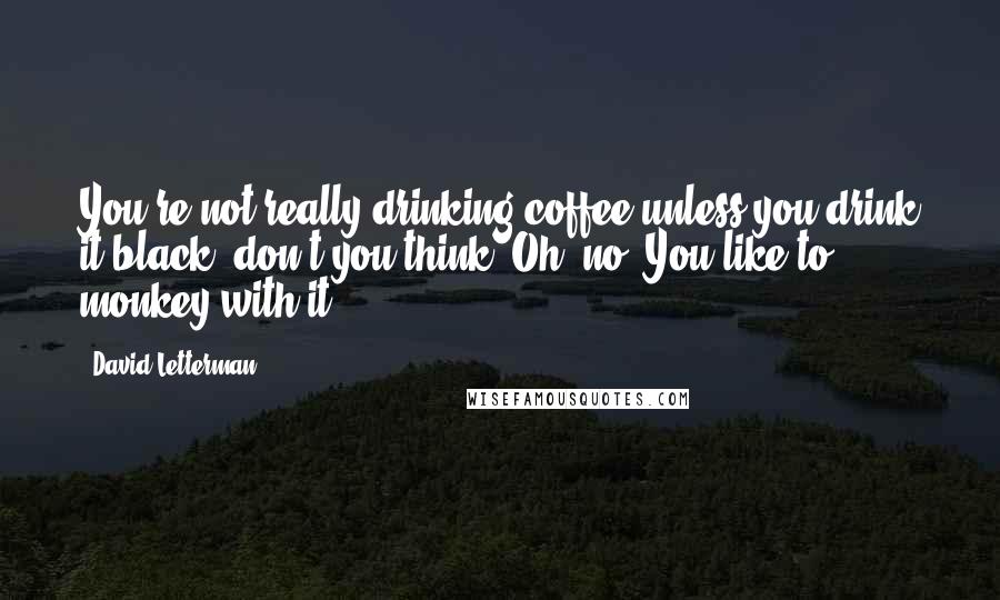 David Letterman Quotes: You're not really drinking coffee unless you drink it black, don't you think? Oh, no? You like to monkey with it?