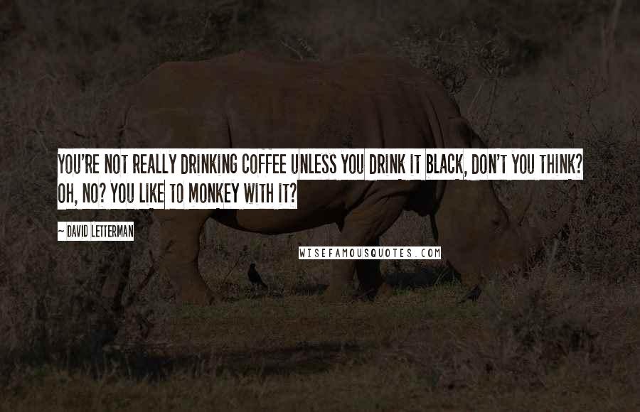 David Letterman Quotes: You're not really drinking coffee unless you drink it black, don't you think? Oh, no? You like to monkey with it?