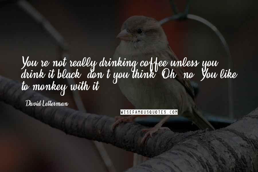 David Letterman Quotes: You're not really drinking coffee unless you drink it black, don't you think? Oh, no? You like to monkey with it?