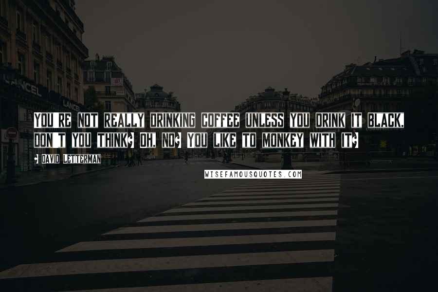 David Letterman Quotes: You're not really drinking coffee unless you drink it black, don't you think? Oh, no? You like to monkey with it?