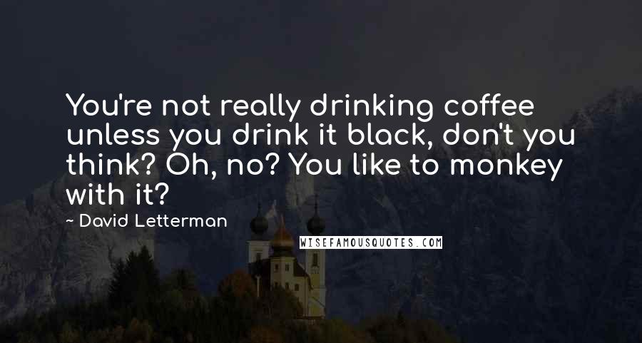 David Letterman Quotes: You're not really drinking coffee unless you drink it black, don't you think? Oh, no? You like to monkey with it?