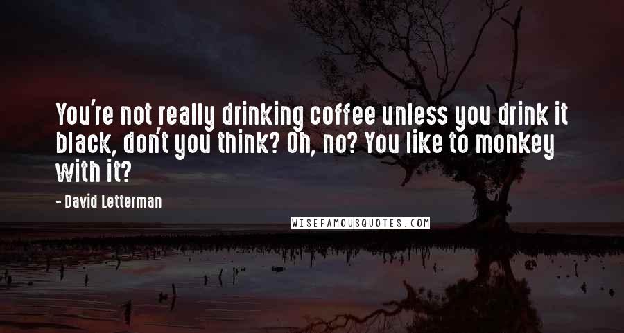 David Letterman Quotes: You're not really drinking coffee unless you drink it black, don't you think? Oh, no? You like to monkey with it?