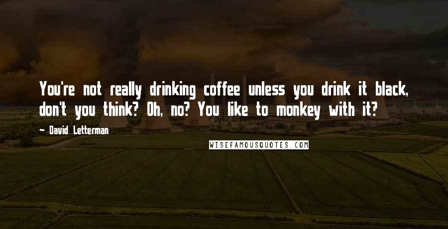 David Letterman Quotes: You're not really drinking coffee unless you drink it black, don't you think? Oh, no? You like to monkey with it?