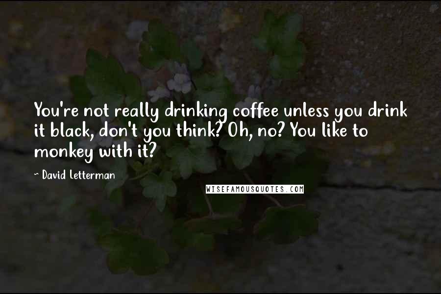 David Letterman Quotes: You're not really drinking coffee unless you drink it black, don't you think? Oh, no? You like to monkey with it?