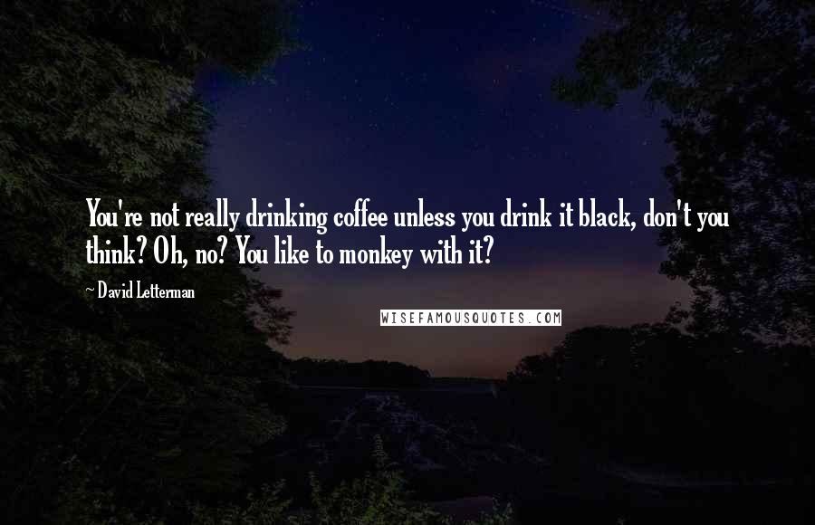 David Letterman Quotes: You're not really drinking coffee unless you drink it black, don't you think? Oh, no? You like to monkey with it?